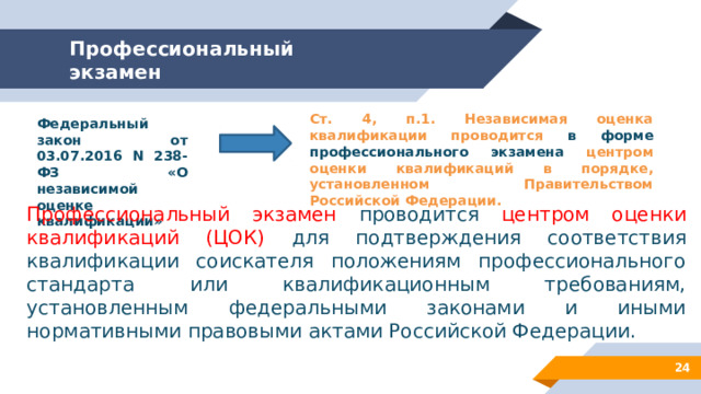 Профессиональный экзамен Ст. 4, п.1. Независимая оценка квалификации проводится в форме профессионального экзамена центром оценки квалификаций в порядке, установленном Правительством Российской Федерации. Федеральный закон от 03.07.2016 N 238-ФЗ «О независимой оценке квалификации» Профессиональный экзамен проводится центром оценки квалификаций (ЦОК) для подтверждения соответствия квалификации соискателя положениям профессионального стандарта или квалификационным требованиям, установленным федеральными законами и иными нормативными правовыми актами Российской Федерации. 12 