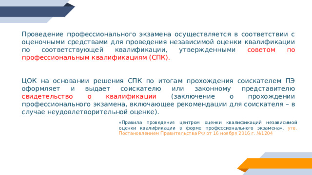 Проведение профессионального экзамена осуществляется в соответствии с оценочными средствами для проведения независимой оценки квалификации по соответствующей квалификации, утвержденными советом по профессиональным квалификациям (СПК). ЦОК на основании решения СПК по итогам прохождения соискателем ПЭ оформляет и выдает соискателю или законному представителю свидетельство о квалификации (заключение о прохождении профессионального экзамена, включающее рекомендации для соискателя – в случае неудовлетворительной оценке). «Правила проведения центром оценки квалификаций независимой оценки квалификации в форме профессионального экзамена», утв. Постановлением Правительства РФ от 16 ноября 2016 г. №1204 