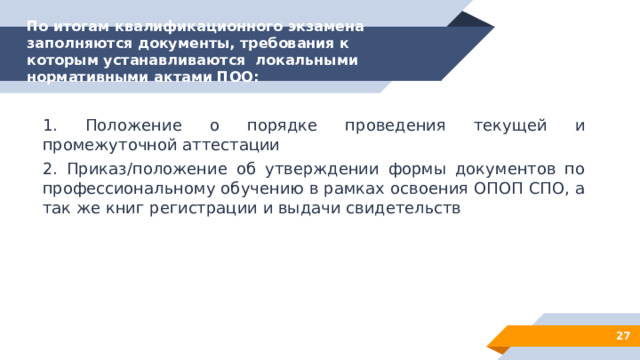 По итогам квалификационного экзамена заполняются документы, требования к которым устанавливаются локальными нормативными актами ПОО:   1. Положение о порядке проведения текущей и промежуточной аттестации 2. Приказ/положение об утверждении формы документов по профессиональному обучению в рамках освоения ОПОП СПО, а так же книг регистрации и выдачи свидетельств  