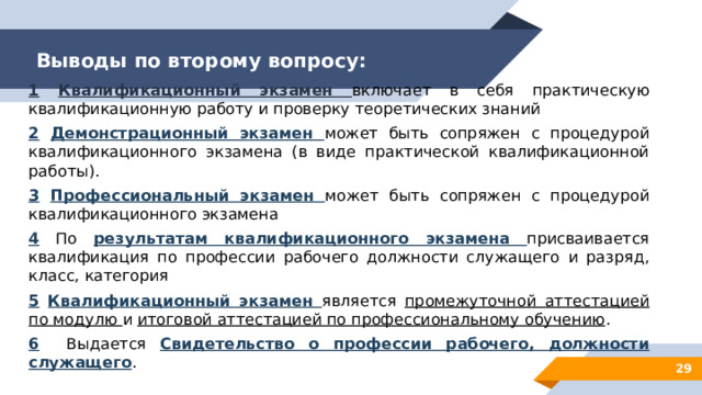 Выводы по второму вопросу: 1  Квалификационный экзамен включает в себя практическую квалификационную работу и проверку теоретических знаний 2  Демонстрационный экзамен может быть сопряжен с процедурой квалификационного экзамена (в виде практической квалификационной работы). 3  Профессиональный экзамен может быть сопряжен с процедурой квалификационного экзамена 4 По результатам квалификационного экзамена присваивается квалификация по профессии рабочего должности служащего и разряд, класс, категория 5  Квалификационный экзамен является промежуточной аттестацией по модулю и итоговой аттестацией по профессиональному обучению . 6 Выдается Свидетельство о профессии рабочего, должности служащего . 28 