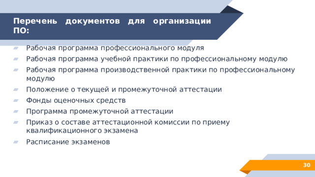 Перечень документов для организации ПО: Рабочая программа профессионального модуля Рабочая программа учебной практики по профессиональному модулю Рабочая программа производственной практики по профессиональному модулю Положение о текущей и промежуточной аттестации Фонды оценочных средств Программа промежуточной аттестации Приказ о составе аттестационной комиссии по приему квалификационного экзамена Расписание экзаменов 28 