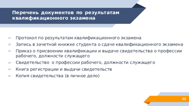 Перечень документов по результатам квалификационного экзамена Протокол по результатам квалификационного экзамена Запись в зачетной книжке студента о сдаче квалификационного экзамена Приказ о присвоении квалификации и выдаче свидетельства о профессии рабочего, должности служащего Свидетельство о профессии рабочего, должности служащего Книга регистрации и выдачи свидетельств Копия свидетельства (в личное дело) 28 