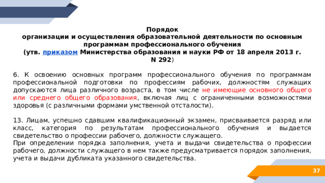 Порядок  организации и осуществления образовательной деятельности по основным программам профессионального обучения  (утв.  приказом  Министерства образования и науки РФ от 18 апреля 2013 г. N 292 ) 6. К освоению основных программ профессионального обучения по программам профессиональной подготовки по профессиям рабочих, должностям служащих допускаются лица различного возраста, в том числе не имеющие основного общего или среднего общего образования , включая лиц с ограниченными возможностями здоровья (с различными формами умственной отсталости). 13. Лицам, успешно сдавшим квалификационный экзамен, присваивается разряд или класс, категория по результатам профессионального обучения и выдается свидетельство о профессии рабочего, должности служащего. При определении порядка заполнения, учета и выдачи свидетельства о профессии рабочего, должности служащего в нем также предусматривается порядок заполнения, учета и выдачи дубликата указанного свидетельства. 28 
