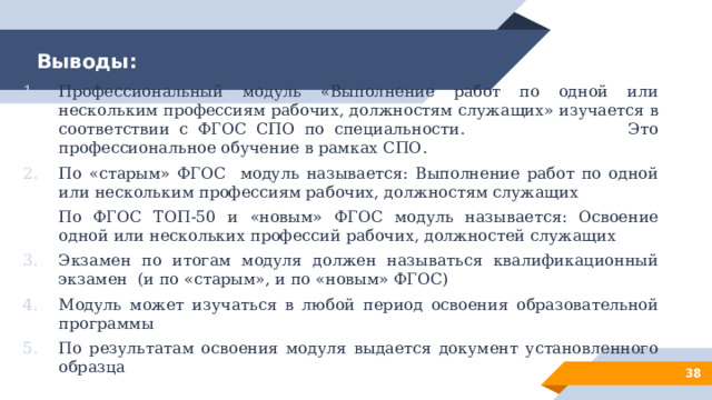 Выводы: Профессиональный модуль «Выполнение работ по одной или нескольким профессиям рабочих, должностям служащих» изучается в соответствии с ФГОС СПО по специальности. Это профессиональное обучение в рамках СПО. По «старым» ФГОС модуль называется: Выполнение работ по одной или нескольким профессиям рабочих, должностям служащих По ФГОС ТОП-50 и «новым» ФГОС модуль называется: Освоение одной или нескольких профессий рабочих, должностей служащих Экзамен по итогам модуля должен называться квалификационный экзамен (и по «старым», и по «новым» ФГОС) Модуль может изучаться в любой период освоения образовательной программы По результатам освоения модуля выдается документ установленного образца 28 