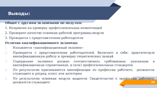 Выводы: Общее с другими экзаменами по модулям: 1. Направлен на проверку профессиональных компетенций 2. Проверяет качество освоения рабочей программы модуля 3. Проводится с представителями работодателя Отличия квалификационного экзамена: Называется «квалификационный экзамен» Проводится с представителями работодателей. Включает в себя: практическую квалификационную работу и проверку теоретических знаний Содержание экзамена должно соответствовать требованиям, указанным в квалификационных справочниках, и (или) профессиональных стандартов По результатам присваивается квалификация по профессии рабочего, должности служащего и разряд, класс или категория По результатам освоения модуля выдается Свидетельство о профессии рабочего, должности служащего 28 