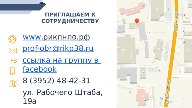 ПРИГЛАШАЕМ К СОТРУДНИЧЕСТВУ www . рикпнпо.рф  prof-obr@rikp38.ru  ссылка на группу в facebook 8 (3952) 48-42-31 ул. Рабочего Штаба, 19а FB 