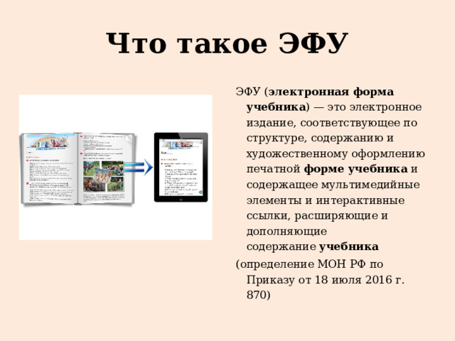 Что такое ЭФУ ЭФУ ( электронная форма учебника ) — это электронное издание, соответствующее по структуре, содержанию и художественному оформлению печатной  форме учебника  и содержащее мультимедийные элементы и интерактивные ссылки, расширяющие и дополняющие содержание  учебника (определение МОН РФ по Приказу от 18 июля 2016 г. 870) 