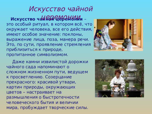 Искусство чайной церемонии Искусство чайной церемонии – это особый ритуал, в котором всё, что окружает человека, все его действия, имеют особое значение: поклоны, выражение лица, поза, манера речи. Это, по сути, проявление стремления приблизиться к природе, пропитанное символизмом. Даже камни извилистой дорожки чайного сада напоминают о сложном жизненном пути, ведущем к просветлению. Созерцание прекрасного: красивой утвари, картин природы, окружающих цветов – настраивает на размышления о быстротечности человеческого бытия и величии мира, пробуждает творческие силы. 