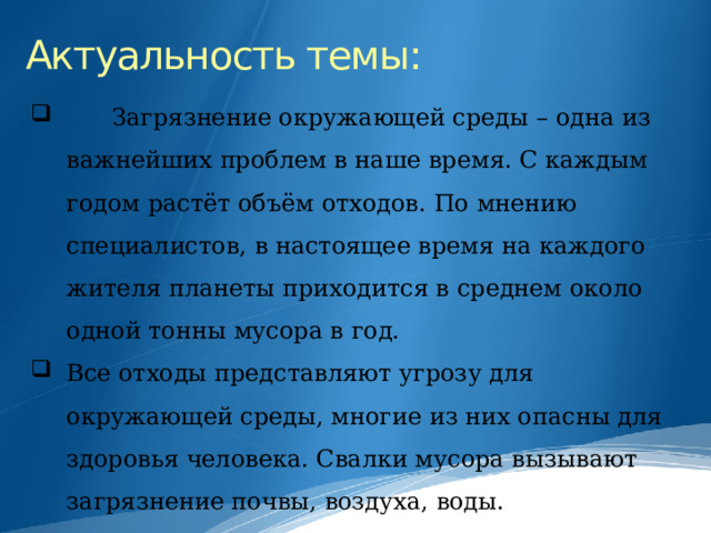Актуальность темы:  Загрязнение окружающей среды – одна из важнейших проблем в наше время. С каждым годом растёт объём отходов. По мнению специалистов, в настоящее время на каждого жителя планеты приходится в среднем около одной тонны мусора в год. Все отходы представляют угрозу для окружающей среды, многие из них опасны для здоровья человека. Свалки мусора вызывают загрязнение почвы, воздуха, воды. 