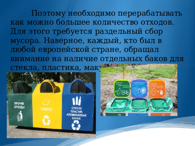  Поэтому необходимо перерабатывать как можно большее количество отходов. Для этого требуется раздельный сбор мусора. Наверное, каждый, кто был в любой европейской стране, обращал внимание на наличие отдельных баков для стекла, пластика, макулатуры и т.д. 