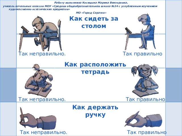 Работу выполнила Косицына Марина Викторовна,  учитель начальных классов МОУ «Средняя общеобразовательная школа №34 с углубленным изучением художественно-эстетических предметов» МО «Город Саратов» Как сидеть за столом Так правильно Так неправильно. Как расположить тетрадь Так правильно Так неправильно. Как держать ручку Так правильно Так неправильно. 