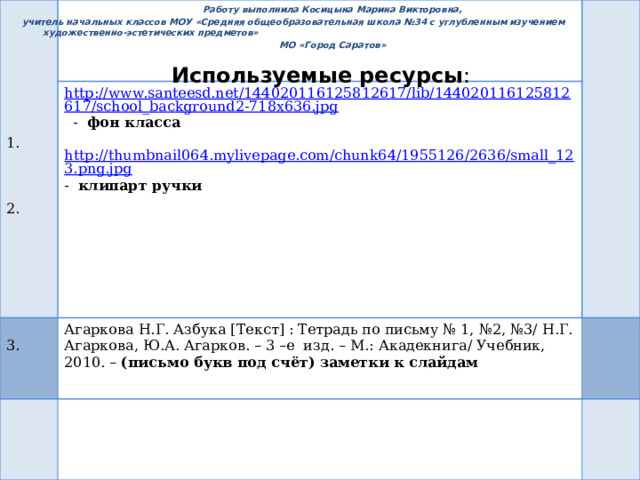 Работу выполнила Косицына Марина Викторовна,  учитель начальных классов МОУ «Средняя общеобразовательная школа №34 с углубленным изучением художественно-эстетических предметов» МО «Город Саратов» http://www.santeesd.net/144020116125812617/lib/144020116125812617/school_background2-718x636.jpg  - фон класса  3. Агаркова Н.Г. Азбука [Текст] : Тетрадь по письму № 1, №2, №3/ Н.Г. Агаркова, Ю.А. Агарков. – 3 –е изд. – М.: Акадекнига/ Учебник, 2010. – (письмо букв под счёт) заметки к слайдам http://thumbnail064.mylivepage.com/chunk64/1955126/2636/small_123.png.jpg - клипарт ручки  1.  2. Используемые ресурсы : 