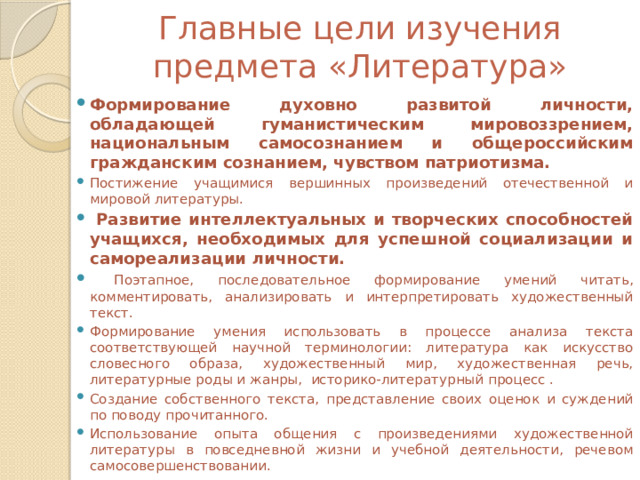 Главные цели изучения предмета «Литература»   Формирование духовно развитой личности, обладающей гуманистическим мировоззрением, национальным самосознанием и общероссийским гражданским сознанием, чувством патриотизма. Постижение учащимися вершинных произведений отечественной и мировой литературы.  Развитие интеллектуальных и творческих способностей учащихся, необходимых для успешной социализации и самореализации личности.  Поэтапное, последовательное формирование умений читать, комментировать, анализировать и интерпретировать художественный текст. Формирование умения использовать в процессе анализа текста соответствующей научной терминологии: литература как искусство словесного образа, художественный мир, художественная речь, литературные роды и жанры, историко-литературный процесс . Создание собственного текста, представление своих оценок и суждений по поводу прочитанного. Использование опыта общения с произведениями художественной литературы в повседневной жизни и учебной деятельности, речевом самосовершенствовании. 