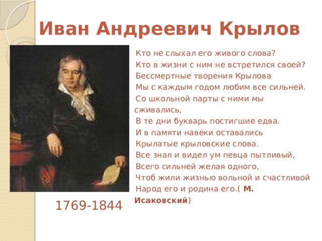  Иван Андреевич Крылов Кто не слыхал его живого слова? Кто в жизни с ним не встретился своей? Бессмертные творения Крылова Мы с каждым годом любим все сильней. Со школьной парты с ними мы сживались, В те дни букварь постигшие едва. И в памяти навеки оставались Крылатые крыловские слова. Все знал и видел ум певца пытливый, Всего сильней желая одного, Чтоб жили жизнью вольной и счастливой Народ его и родина его.( М. Исаковский )  1769-1844 