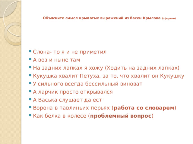   Объясните смысл крылатых выражений из басен Крылова (афоризм)    Слона- то я и не приметил А воз и ныне там На задних лапках я хожу (Ходить на задних лапках) Кукушка хвалит Петуха, за то, что хвалит он Кукушку У сильного всегда бессильный виноват А ларчик просто открывался А Васька слушает да ест Ворона в павлиньих перьях ( работа со словарем ) Как белка в колесе ( проблемный вопрос ) 