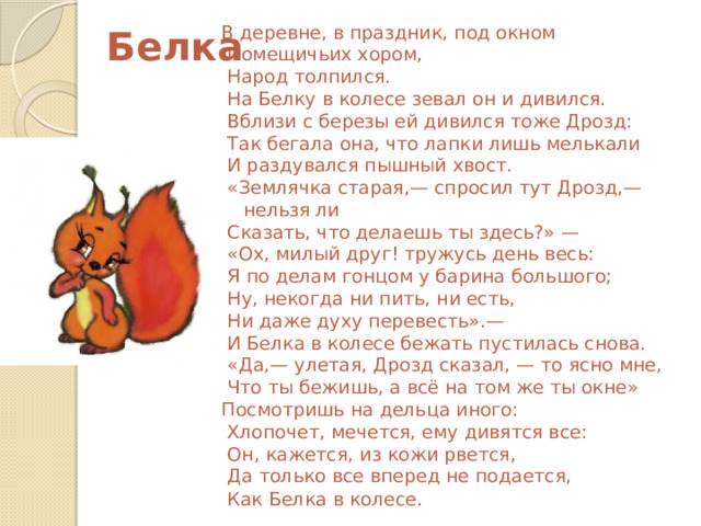  Белка В деревне, в праздник, под окном  Помещичьих хором,  Народ толпился.  На Белку в колесе зевал он и дивился.  Вблизи с березы ей дивился тоже Дрозд:  Так бегала она, что лапки лишь мелькали  И раздувался пышный хвост.  «Землячка старая,— спросил тут Дрозд,— нельзя ли  Сказать, что делаешь ты здесь?» —  «Ох, милый друг! тружусь день весь:  Я по делам гонцом у барина большого;  Ну, некогда ни пить, ни есть,  Ни даже духу перевесть».—  И Белка в колесе бежать пустилась снова.  «Да,— улетая, Дрозд сказал, — то ясно мне,  Что ты бежишь, а всё на том же ты окне» Посмотришь на дельца иного:  Хлопочет, мечется, ему дивятся все:  Он, кажется, из кожи рвется,  Да только все вперед не подается,  Как Белка в колесе . 