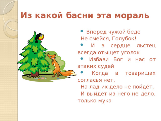 Из какой басни эта мораль  Вперед чужой беде Не смейся, Голубок!  И в сердце льстец всегда отыщет уголок  Избави Бог и нас от этаких судей  Когда в товарищах согласья нет, На лад их дело не пойдёт, И выйдет из него не дело, только мука 
