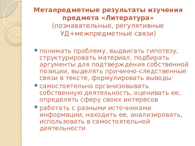 Метапредметные результаты изучения предмета «Литература»  (познавательные, регулятивные УД+межпредметные связи) понимать проблему, выдвигать гипотезу, структурировать материал, подбирать аргументы для подтверждения собственной позиции, выделять причинно-следственные связи в тексте, формулировать выводы самостоятельно организовывать собственную деятельность, оценивать ее, определять сферу своих интересов работать с разными источниками информации, находить ее, анализировать, использовать в самостоятельной деятельности 