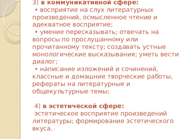 3) в коммуникативной сфере:  • восприятие на слух литературных произведений, осмысленное чтение и адекватное восприятие;  • умение пересказывать; отвечать на вопросы по прослушанному или прочитанному тексту; создавать устные монологические высказывания; уметь вести диалог;  • написание изложений и сочинений, классные и домашние творческие работы, рефераты на литературные и общекультурные темы;   4) в эстетической сфере:  эстетическое восприятие произведений литературы; формирование эстетического вкуса.    