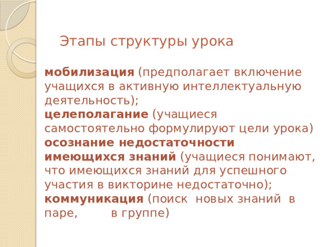  Этапы структуры урока   мобилизация (предполагает включение учащихся в активную интеллектуальную деятельность);  целеполагание (учащиеся самостоятельно формулируют цели урока)  осознание недостаточности имеющихся знаний (учащиеся понимают, что имеющихся знаний для успешного участия в викторине недостаточно);  коммуникация (поиск новых знаний в паре, в группе) 