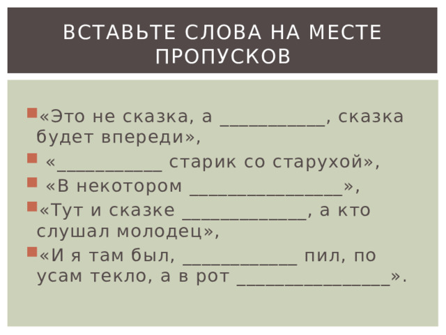 Вставьте слова на месте пропусков «Это не сказка, а ___________, сказка будет впереди»,  «___________ старик со старухой»,  «В некотором ________________», «Тут и сказке _____________, а кто слушал молодец», «И я там был, ____________ пил, по усам текло, а в рот ________________». 