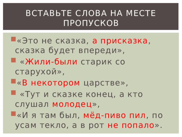 Вставьте слова на месте пропусков «Это не сказка, а присказка , сказка будет впереди»,  « Жили-были старик со старухой», « В некотором царстве»,  «Тут и сказке конец, а кто слушал молодец », «И я там был, мёд-пиво пил , по усам текло, а в рот не попало ». 