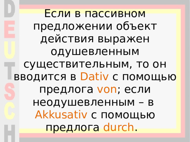 Если в пассивном предложении объект действия выражен одушевленным существительным, то он вводится в Dativ с помощью предлога von ; если неодушевленным – в Akkusativ с помощью предлога durch . 