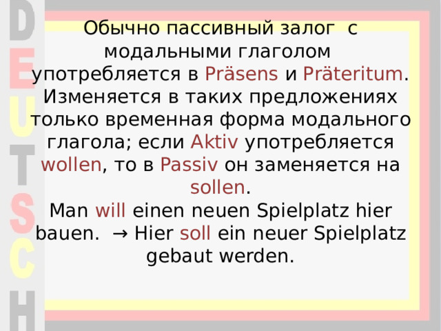 Обычно пассивный залог с модальными глаголом употребляется в Präsens и Präteritum . Изменяется в таких предложениях только временная форма модального глагола; если Aktiv употребляется wollen , то в Passiv он заменяется на sollen .  Man  will  einen neuen Spielplatz hier bauen.  → Hier  soll  ein neuer Spielplatz gebaut werden.    