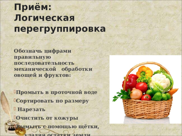 Приём:  Логическая перегруппировка Обозначь цифрами правильную последовательность механической обработки овощей и фруктов:  Промыть в проточной воде Сортировать по размеру  Нарезать Очистить от кожуры Вымыть с помощью щётки,  удаляя остатки земли 