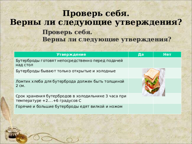 Проверь себя.  Верны ли следующие утверждения? Проверь себя.  Верны ли следующие утверждения? Утверждение Утверждение Да Да Бутерброды готовят непосредственно перед подачей над стол Бутерброды готовят непосредственно перед подачей над стол Нет Бутерброды бывают только открытые и холодные Нет Бутерброды бывают только открытые и холодные Ломтик хлеба для бутерброда должен быть толщиной 2 см. Ломтик хлеба для бутерброда должен быть толщиной 2 см. Срок хранения бутербродов в холодильнике 3 часа при температуре +2….+6 градусов С Срок хранения бутербродов в холодильнике 3 часа при температуре +2….+6 градусов С Горячие и большие бутерброды едят вилкой и ножом Горячие и большие бутерброды едят вилкой и ножом 
