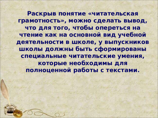 Раскрыв понятие «читательская грамотность», можно сделать вывод, что для того, чтобы опереться на чтение как на основной вид учебной деятельности в школе, у выпускников школы должны быть сформированы специальные читательские умения, которые необходимы для полноценной работы с текстами.  
