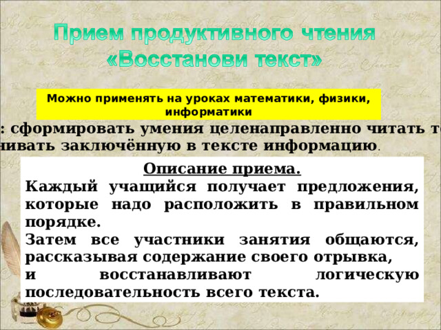 Можно применять на уроках математики, физики, информатики Цель: сформировать умения целенаправленно читать текст, сравнивать заключённую в тексте информацию . Описание приема. Каждый учащийся получает предложения, которые надо расположить в правильном порядке. Затем все участники занятия общаются, рассказывая содержание своего отрывка, и восстанавливают логическую последовательность всего текста. 