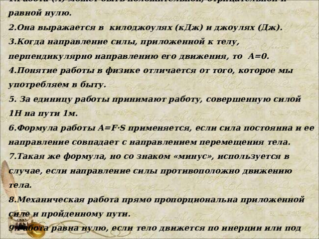 7 класс.  Тема: «Механическая работа». 1. Работа (А) может быть положительной, отрицательной и равной нулю. 2.Она выражается в килоджоулях (кДж) и джоулях (Дж). 3.Когда направление силы, приложенной к телу, перпендикулярно направлению его движения, то А=0. 4.Понятие работы в физике отличается от того, которое мы употребляем в быту. 5. За единицу работы принимают работу, совершенную силой 1Н на пути 1м. 6.Формула работы А= F · S применяется, если сила постоянна и ее направление совпадает с направлением перемещения тела. 7.Такая же формула, но со знаком «минус», используется в случае, если направление силы противоположно движению тела. 8.Механическая работа прямо пропорциональна приложенной силе и пройденному пути. 9.Работа равна нулю, если тело движется по инерции или под действием приложенной силы не сдвигается.  