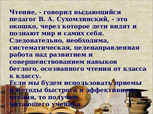 Чтение, - говорил выдающийся педагог В. А. Сухомлинский, - это окошко, через которое дети видят и познают мир и самих себя. Следовательно, необходима, систематическая, целенаправленная работа над развитием и совершенствованием навыков беглого, осознанного чтения от класса к классу. Если мы будем использовать приемы и методы быстрого и эффективного чтения, то получим читающего ученика.     