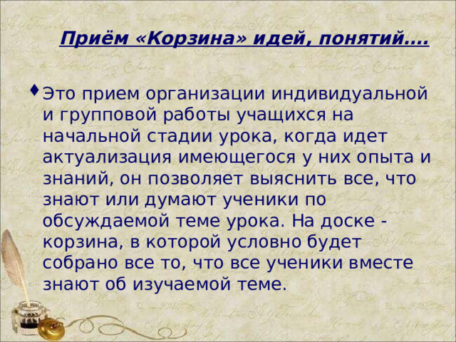 Приём «Корзина» идей, понятий…. Это прием организации индивидуальной и групповой работы учащихся на начальной стадии урока, когда идет актуализация имеющегося у них опыта и знаний, он позволяет выяснить все, что знают или думают ученики по обсуждаемой теме урока. На доске - корзина, в которой условно будет собрано все то, что все ученики вместе знают об изучаемой теме.  