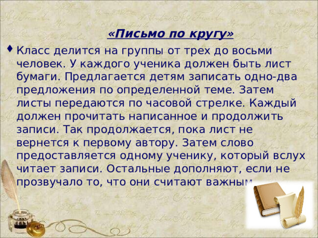  «Письмо по кругу»  Класс делится на группы от трех до восьми человек. У каждого ученика должен быть лист бумаги. Предлагается детям записать одно-два предложения по определенной теме. Затем листы передаются по часовой стрелке. Каждый должен прочитать написанное и продолжить записи. Так продолжается, пока лист не вернется к первому автору. Затем слово предоставляется одному ученику, который вслух читает записи. Остальные дополняют, если не прозвучало то, что они считают важным.  