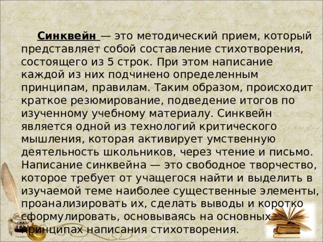  Синквейн — это методический прием, который представляет собой составление стихотворения, состоящего из 5 строк. При этом написание каждой из них подчинено определенным принципам, правилам. Таким образом, происходит краткое резюмирование, подведение итогов по изученному учебному материалу. Синквейн является одной из технологий критического мышления, которая активирует умственную деятельность школьников, через чтение и письмо. Написание синквейна — это свободное творчество, которое требует от учащегося найти и выделить в изучаемой теме наиболее существенные элементы, проанализировать их, сделать выводы и коротко сформулировать, основываясь на основных принципах написания стихотворения.  