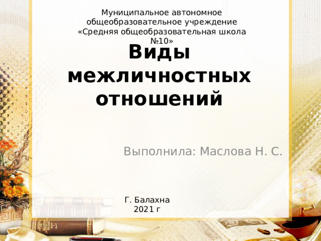Муниципальное автономное общеобразовательное учреждение «Средняя общеобразовательная школа №10» Виды межличностных отношений Выполнила: Маслова Н. С. Г. Балахна 2021 г 