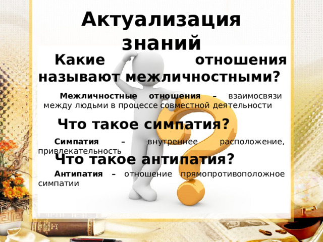 Актуализация знаний Какие отношения называют межличностными? Межличностные отношения – взаимосвязи между людьми в процессе совместной деятельности Что такое симпатия? Симпатия – внутреннее расположение, привлекательность Что такое антипатия? Антипатия  – отношение прямопротивоположное симпатии 