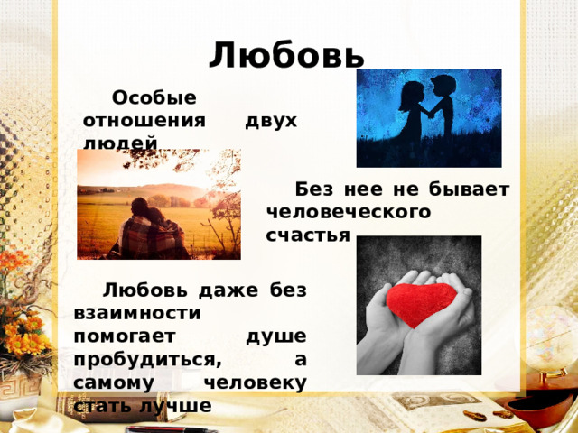 Любовь Особые отношения двух людей Без нее не бывает человеческого счастья Любовь даже без взаимности помогает душе пробудиться, а самому человеку стать лучше 