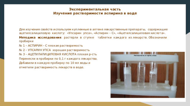 Экспериментальная часть  Изучение растворимости аспирина в воде    Для изучения свойств используем купленные в аптеке лекарственные препараты, содержащие ацетилсалициловую кислоту: «Упсарин упса», «Аспирин – С», «Ацетилсалициловая кислота». Методика исследования : растерли в ступке таблетки каждого из лекарств. Обозначили пробирки № 1 – АСПИРИН - С плохая растворимость № 2 – УПСАРИН УПСА хорошая растворимость № 3 – АЦЕТИЛАЛИЦИЛОВАЯ КИСЛОТА плохая р-сть Перенесли в пробирки по 0,1 г каждого лекарства. Добавили в каждую пробирку по 10 мл воды и отметили растворимость лекарств в воде. 