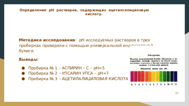 Определение рН растворов, содержащих ацетилсалициловую  кислоту.   Методика исследования : рН исследуемых растворов в трех пробирках проверили с помощью универсальной индикаторной бумаги. Выводы : Пробирка № 1 – АСПИРИН – С – рН=5 Пробирка № 2 – УПСАРИН УПСА – рН=7 Пробирка № 3 – АЦЕТИЛАЛИЦИЛОВАЯ КИСЛОТА – рН=3 