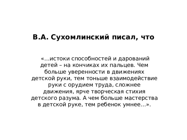 В.А. Сухомлинский писал, что    «…истоки способностей и дарований  детей – на кончиках их пальцев. Чем больше уверенности в движениях  детской руки, тем тоньше взаимодействие руки с орудием труда, сложнее  движения, ярче творческая стихия детского разума. А чем больше мастерства  в детской руке, тем ребенок умнее…». 