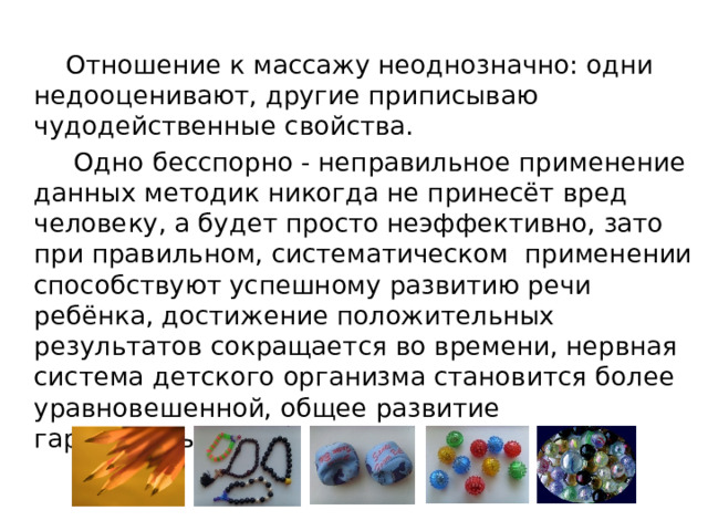 Отношение к массажу неоднозначно: одни недооценивают, другие приписываю чудодейственные свойства.  Одно бесспорно - неправильное применение данных методик никогда не принесёт вред человеку, а будет просто неэффективно, зато при правильном, систематическом применении способствуют успешному развитию речи ребёнка, достижение положительных результатов сокращается во времени, нервная система детского организма становится более уравновешенной, общее развитие гармоничным. 