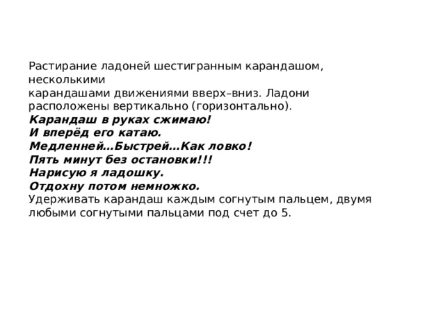  Растирание ладоней шестигранным карандашом, несколькими карандашами движениями вверх–вниз. Ладони расположены вертикально (горизонтально). Карандаш в руках сжимаю! И вперёд его катаю. Медленней…Быстрей…Как ловко! Пять минут без остановки!!! Нарисую я ладошку. Отдохну потом немножко. Удерживать карандаш каждым согнутым пальцем, двумя любыми согнутыми пальцами под счет до 5. 