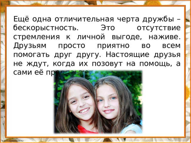 Ещё одна отличительная черта дружбы – бескорыстность. Это отсутствие стремления к личной выгоде, наживе. Друзьям просто приятно во всем помогать друг другу. Настоящие друзья не ждут, когда их позовут на помощь, а сами её предлагают.