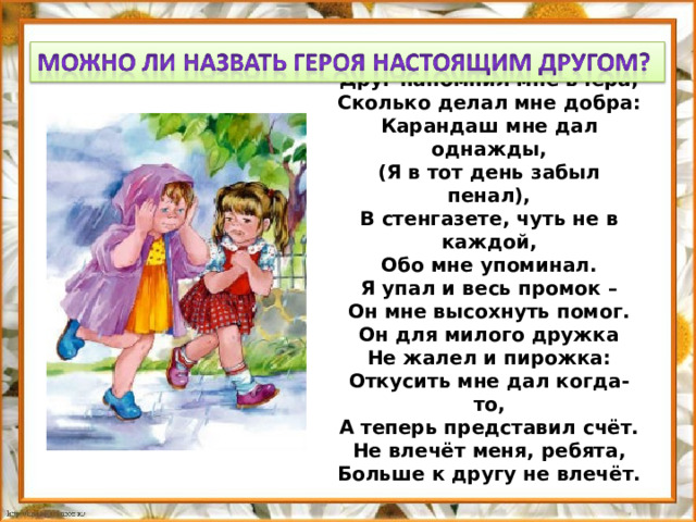 Друг напомнил мне вчера,  Сколько делал мне добра:  Карандаш мне дал однажды,  (Я в тот день забыл пенал),  В стенгазете, чуть не в каждой,  Обо мне упоминал.  Я упал и весь промок –  Он мне высохнуть помог.  Он для милого дружка  Не жалел и пирожка:  Откусить мне дал когда-то,  А теперь представил счёт.  Не влечёт меня, ребята,  Больше к другу не влечёт.