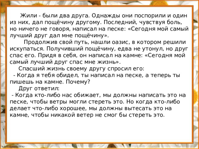 Жили - были два друга. Однажды они поспорили и один из них, дал пощёчину другому. Последний, чувствуя боль, но ничего не говоря, написал на песке: «Сегодня мой самый лучший друг дал мне пощёчину».  Продолжив свой путь, нашли оазис, в котором решили искупаться. Получивший пощёчину, едва не утонул, но друг спас его. Придя в себя, он написал на камне: «Сегодня мой самый лучший друг спас мне жизнь».  Спасший жизнь своему другу спросил его:  - Когда я тебя обидел, ты написал на песке, а теперь ты пишешь на камне. Почему?  Друг ответил:  - Когда кто-либо нас обижает, мы должны написать это на песке, чтобы ветры могли стереть это. Но когда кто-либо делает что-либо хорошее, мы должны вытесать это на камне, чтобы никакой ветер не смог бы стереть это.