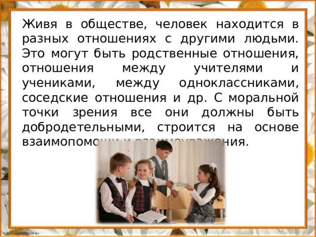 Живя в обществе, человек находится в разных отношениях с другими людьми. Это могут быть родственные отношения, отношения между учителями и учениками, между одноклассниками, соседские отношения и др. С моральной точки зрения все они должны быть добродетельными, строится на основе взаимопомощи и взаимоуважения.