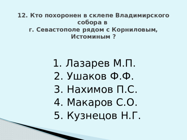 12. Кто похоронен в склепе Владимирского собора в  г. Севастополе рядом с Корниловым, Истоминым ?    1. Лазарев М.П.  2. Ушаков Ф.Ф.  3. Нахимов П.С.  4. Макаров С.О.  5. Кузнецов Н.Г. 